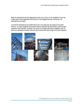 GUIA DIDÁCTICA; ESTRUCTURAS I ARQUITECTURA




Note la semejanza de los diagramas entre uno y otro, en la medida en que los
nudos sean mas seguidos los brincos en los diagramas son menores y la
semejanza es mayor.

La misma semejanza se puede tener con una viga que se carga en la parte
inferior. La viga cargada en la parte inferior requiere de elementos internos que
soporten esa tracción, es decir, es como si la carga estuviera colgada y por lo
tanto se necesitan tirantes internos que transmitan esa carga a la zona superior.




                                        UNIVERSIDAD TÉCNICA PARTICULAR DE LOJA
                                                                                        49
 