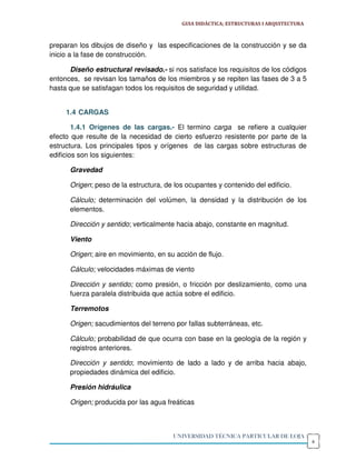 GUIA DIDÁCTICA; ESTRUCTURAS I ARQUITECTURA



preparan los dibujos de diseño y las especificaciones de la construcción y se da
inicio a la fase de construcción.

      Diseño estructural revisado.- si nos satisface los requisitos de los códigos
entonces, se revisan los tamaños de los miembros y se repiten las fases de 3 a 5
hasta que se satisfagan todos los requisitos de seguridad y utilidad.


     1.4 CARGAS

        1.4.1 Orígenes de las cargas.- El termino carga se refiere a cualquier
efecto que resulte de la necesidad de cierto esfuerzo resistente por parte de la
estructura. Los principales tipos y orígenes de las cargas sobre estructuras de
edificios son los siguientes:

      Gravedad

      Origen; peso de la estructura, de los ocupantes y contenido del edificio.

      Cálculo; determinación del volúmen, la densidad y la distribución de los
      elementos.

      Dirección y sentido; verticalmente hacia abajo, constante en magnitud.

      Viento

      Origen; aire en movimiento, en su acción de flujo.

      Cálculo; velocidades máximas de viento

      Dirección y sentido; como presión, o fricción por deslizamiento, como una
      fuerza paralela distribuida que actúa sobre el edificio.

      Terremotos

      Origen; sacudimientos del terreno por fallas subterráneas, etc.

      Cálculo; probabilidad de que ocurra con base en la geología de la región y
      registros anteriores.

      Dirección y sentido; movimiento de lado a lado y de arriba hacia abajo,
      propiedades dinámica del edificio.

      Presión hidráulica

      Origen; producida por las agua freáticas



                                        UNIVERSIDAD TÉCNICA PARTICULAR DE LOJA
                                                                                       6
 