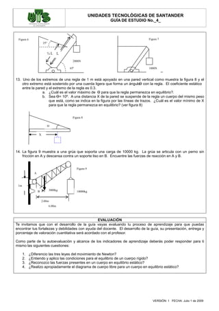 UNIDADES TECNOLÓGICAS DE SANTANDER
                                                                GUÍA DE ESTUDIO No._4_



 Figura 6                                                                           Figura 7
                        25º


                              ¾L L

                                         2000N

                                       65º                                          1000N


13. Uno de los extremos de una regla de 1 m está apoyado en una pared vertical como muestra la figura 8 y el
    otro extremo está sostenido por una cuerda ligera que forma un ángulo con la regla. El coeficiente estático
                                                                             Ө
    entre la pared y el extremo de la regla es 0.3.
                 a. ¿Cuál es el valor máximo de Ө para que la regla permanezca en equilibrio?.
                 b. Sea Ө= 10º. A una distancia X de la pared se suspende de la regla un cuerpo del mismo peso
                     que está, como se indica en la figura por las líneas de trazos. ¿Cuál es el valor mínimo de X
                     para que la regla permanezca en equilibrio? (ver figura 8)


                                         Figura 8

                              Ө

                   X




14. La figura 9 muestra a una grúa que soporta una carga de 10000 kg. La grúa se articula con un perno sin
    fricción en A y descansa contra un soporte liso en B. Encuentre las fuerzas de reacción en A y B.


                                             Figura 9
               A



 1m
                   B          3000kg         10000kg


                       2.00m
                              6.00m



                                                  EVALUACIÓN
Te invitamos que con el desarrollo de la guía vayas evaluando tu proceso de aprendizaje para que puedas
encontrar tus fortalezas y debilidades con ayuda del docente. El desarrollo de la guía, su presentación, entrega y
porcentaje de valoración cuantitativa será acordado con el profesor.

Como parte de tu autoevaluación y alcance de los indicadores de aprendizaje deberás poder responder para ti
mismo las siguientes cuestiones:

      1.    ¿Diferencio las tres leyes del movimiento de Newton?
      2.    ¿Entiendo y aplico las condiciones para el equilibrio de un cuerpo rígido?
      3.    ¿Reconozco las fuerzas presentes en un cuerpo en equilibrio estático?
      4.    ¿Realizo apropiadamente el diagrama de cuerpo libre para un cuerpo en equilibrio estático?




                                                                                       VERSIÓN: 1 FECHA: Julio 1 de 2009
 