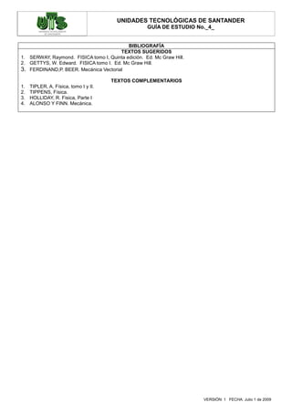 UNIDADES TECNOLÓGICAS DE SANTANDER
                                                    GUÍA DE ESTUDIO No._4_


                                           BIBLIOGRAFÍA
                                        TEXTOS SUGERIDOS
1. SERWAY, Raymond. FISICA tomo I, Quinta edición. Ed. Mc Graw Hill.
2. GETTYS, W. Edward. FISICA tomo I. Ed. Mc Graw Hill.
3. FERDINAND,P. BEER. Mecánica Vectorial
                                       TEXTOS COMPLEMENTARIOS
1.   TIPLER, A, Física, tomo I y II.
2.   TIPPENS, Física.
3.   HOLLIDAY, R. Fisica, Parte I
4.   ALONSO Y FINN. Mecánica.




                                                                       VERSIÓN: 1 FECHA: Julio 1 de 2009
 