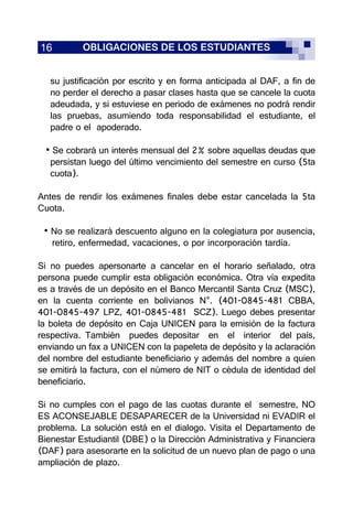 16 OBLIGACIONES DE LOS ESTUDIANTES
su justificación por escrito y en forma anticipada al DAF, a fin de
no perder el derecho a pasar clases hasta que se cancele la cuota
adeudada, y si estuviese en periodo de exámenes no podrá rendir
las pruebas, asumiendo toda responsabilidad el estudiante, el
padre o el apoderado.
• Se cobrará un interés mensual del 2% sobre aquellas deudas que
persistan luego del último vencimiento del semestre en curso (5ta
cuota).
Antes de rendir los exámenes finales debe estar cancelada la 5ta
Cuota.
• No se realizará descuento alguno en la colegiatura por ausencia,
retiro, enfermedad, vacaciones, o por incorporación tardía.
Si no puedes apersonarte a cancelar en el horario señalado, otra
persona puede cumplir esta obligación económica. Otra vía expedita
es a través de un depósito en el Banco Mercantil Santa Cruz (MSC),
en la cuenta corriente en bolivianos N°. (401-0845-481 CBBA,
401-0845-497 LPZ, 401-0845-481 SCZ). Luego debes presentar
la boleta de depósito en Caja UNICEN para la emisión de la factura
respectiva. También puedes depositar en el interior del país,
enviando un fax a UNICEN con la papeleta de depósito y la aclaración
del nombre del estudiante beneficiario y además del nombre a quien
se emitirá la factura, con el número de NIT o cédula de identidad del
beneficiario.
Si no cumples con el pago de las cuotas durante el semestre, NO
ES ACONSEJABLE DESAPARECER de la Universidad ni EVADIR el
problema. La solución está en el dialogo. Visita el Departamento de
Bienestar Estudiantil (DBE) o la Dirección Administrativa y Financiera
(DAF) para asesorarte en la solicitud de un nuevo plan de pago o una
ampliación de plazo.
 