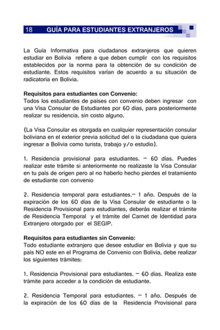 18 GUÍA PARA ESTUDIANTES EXTRANJEROS
La Guía Informativa para ciudadanos extranjeros que quieren
estudiar en Bolivia refiere a que deben cumplir con los requisitos
establecidos por la norma para la obtención de su condición de
estudiante. Estos requisitos varían de acuerdo a su situación de
radicatoria en Bolivia.
Requisitos para estudiantes con Convenio:
Todos los estudiantes de países con convenio deben ingresar con
una Visa Consular de Estudiantes por 60 días, para posteriormente
realizar su residencia, sin costo alguno.
(La Visa Consular es otorgada en cualquier representación consular
boliviana en el exterior previa solicitud del o la ciudadana que quiera
ingresar a Bolivia como turista, trabajo y/o estudio).
1. Residencia provisional para estudiantes. – 60 días. Puedes
realizar este trámite si anteriormente no realizaste la Visa Consular
en tu país de origen pero al no haberlo hecho pierdes el tratamiento
de estudiante con convenio
2. Residencia temporal para estudiantes.– 1 año. Después de la
expiración de los 60 días de la Visa Consular de estudiante o la
Residencia Provisional para estudiantes, deberás realizar el trámite
de Residencia Temporal y el trámite del Carnet de Identidad para
Extranjero otorgado por el SEGIP.
Requisitos para estudiantes sin Convenio:
Todo estudiante extranjero que desee estudiar en Bolivia y que su
país NO este en el Programa de Convenio con Bolivia, debe realizar
los siguientes trámites:
1. Residencia Provisional para estudiantes. – 60 días. Realiza este
trámite para acceder a la condición de estudiante.
2. Residencia Temporal para estudiantes. – 1 año. Después de
la expiración de los 60 días de la Residencia Provisional para
 