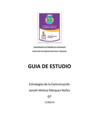 UNIVERSIDAD AUTONOMA DE CHIHUAHUA 
FACULTAD DE CIENCIAS POLITICAS Y SOCIALES 
GUIA DE ESTUDIO 
Estrategias de la Comunicación 
Janeth Melissa Márquez Núñez 
G7 
17/09/14 
 