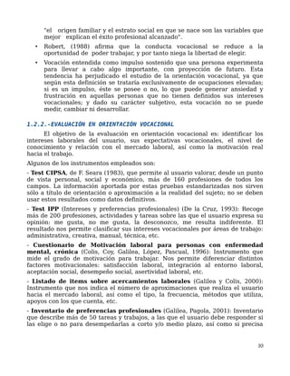 "el origen familiar y el estrato social en que se nace son las variables que
mejor explican el éxito profesional alcanzado".
• Robert, (1988) afirma que la conducta vocacional se reduce a la
oportunidad de poder trabajar, y por tanto niega la libertad de elegir.
• Vocación entendida como impulso sostenido que una persona experimenta
para llevar a cabo algo importante, con proyección de futuro. Esta
tendencia ha perjudicado el estudio de la orientación vocacional, ya que
según esta definición se trataría exclusivamente de ocupaciones elevadas;
si es un impulso, éste se posee o no, lo que puede generar ansiedad y
frustración en aquellas personas que no tienen definidos sus intereses
vocacionales; y dado su carácter subjetivo, esta vocación no se puede
medir, cambiar ni desarrollar.
1.2.2.-EVALUACIÓN EN ORIENTACIÓN VOCACIONAL
El objetivo de la evaluación en orientación vocacional es: identificar los
intereses laborales del usuario, sus expectativas vocacionales, el nivel de
conocimiento y relación con el mercado laboral, así como la motivación real
hacia el trabajo.
Algunos de los instrumentos empleados son:
- Test CIPSA, de F. Seara (1983), que permite al usuario valorar, desde un punto
de vista personal, social y económico, más de 160 profesiones de todos los
campos. La información aportada por estas pruebas estandarizadas nos sirven
sólo a título de orientación o aproximación a la realidad del sujeto; no se deben
usar estos resultados como datos definitivos.
- Test IPP (Intereses y preferencias profesionales) (De la Cruz, 1993): Recoge
más de 200 profesiones, actividades y tareas sobre las que el usuario expresa su
opinión: me gusta, no me gusta, la desconozco, me resulta indiferente. El
resultado nos permite clasificar sus intereses vocacionales por áreas de trabajo:
administrativa, creativa, manual, técnica, etc.
- Cuestionario de Motivación laboral para personas con enfermedad
mental, crónica (Colis, Coy, Galilea, López, Pascual, 1996): Instrumento que
mide el grado de motivación para trabajar. Nos permite diferenciar distintos
factores motivacionales: satisfacción laboral, integración al entorno laboral,
aceptación social, desempeño social, asertividad laboral, etc.
- Listado de items sobre acercamientos laborales (Galilea y Colis, 2000):
Instrumento que nos indica el número de aproximaciones que realiza el usuario
hacia el mercado laboral, así como el tipo, la frecuencia, métodos que utiliza,
apoyos con los que cuenta, etc.
- Inventario de preferencias profesionales (Galilea, Pagola, 2001): Inventario
que describe más de 50 tareas y trabajos, a las que el usuario debe responder si
las elige o no para desempeñarlas a corto y/o medio plazo, así como si precisa
10
 