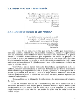 1.3.-PROYECTO DE VIDA – AUTOBIOGRAFÍA.
1.3.1.-¿POR QUÉ UN PROYECTO DE VIDA PERSONAL?
En Misión Sucre comprendemos que sería favorable que conociésemos
nuestros talentos, habilidades, limitaciones, carencias, sueños y aspiraciones,
para de ese modo poder definir el tipo de educación que necesitamos o que se
adapte a nuestras particularidades y/o exigencias; es decir: ¿el proyecto es
graduarse, o graduarse debe ser parte del proyecto de vida de los participantes?;
es por tanto que se hace imperiosa la necesidad de saber ¿quiénes somos?. ¿que
queremos y/o necesitamos? Y ¿dónde vamos?, para poder ponernos a trabajar en
como lo vamos a hacer.
Convertirnos en esa nación necesaria, desarrollada y próspera en todos los
ámbitos, requiere del concurso y el esfuerzo de todos los que tienen algún nivel
de intervención y/o responsabilidad en el diseño, ejecución o participación en la
Misión. Igualmente, este NUEVO-OTRO PAIS exige edificar una nueva educación
superior para contribuir a la formación de nuevas personas, nuevos republicanos
y nuevos profesionales...
• Responsables por la búsqueda de soluciones a los problemas estructurales
del país.
• Con un profundo sentido de la solidaridad y una clara conciencia de la
necesidad de servicio; que sepan que la felicidad (como lo dijo el danés Soren
Kierkegaard) es una puerta que se abre hacia fuera; capaces de compartir
conocimientos con todos, con la conciencia de saber que la mejor forma de
recibir es dar.
12
Yo necesitaba encontrar con urgencia un sentido
de propósito a mi vida y lo encontré. Así como
cada barco debe tener un puerto de llegada,
cada persona debiera tener un destino, una misión.
                                                    Y. GONZALEZ
                                                 (Venezuela)
Soy solidario porque me ayudaron a formarme 
         como tal; mi madre y los campesinos, quienes
fueron parte esencial de mi ambiente...Yo creo que
      en mi vida hay tres puntales muy importantes:
                 El campesino, el Obrero y el Pescador.
                                                          Alí Primera
                                                         (Venezuela)
 