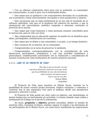 • Con un altísimo compromiso ético para con su profesión, su comunidad,
sus connacionales, su país y para con la humanidad misma.
• Que sepan que su quehacer y los conocimientos derivados de su profesión,
son el producto y están estrechamente vinculados a otros quehaceres y saberes.
• Que reconozcan que su logro profesional no es tan solo el resultado de su
esfuerzo individual, sino que es el producto del esfuerzo de muchos; y que la
atomización del conocimiento cientifico responde a intereses contrarios al
provecho de la nación.
• Que sepan que como humanos y como personas estamos concebidos para
la interacción, para la vida con otros.
• Que comprendan que la educación superior no puede ser un beneficio para
élites, privilegiados o beneficiarios de convenios.
• Que sepan que se deben a una comunidad, a un país, a un tiempo histórico.
• Que conozcan de su historia, de su comunidad.
• Comprometidos en la tarea de preservar el ambiente.
• Comprometidos corresponsablemente con la consolidación de esta
democracia participativa, protagónica y con una sociedad multiétnica y
pluricultural, contribuyendo activamente con la realización y consolidación de
nuestra Constitución como fundamento de nuestro proyecto nacional.
1.3.2.-¿QUE ES UN PROYECTO DE VIDA?
El Proyecto de Vida, para nosotros en Misión Sucre, consiste en la
posibilidad de trazar nuestro propio horizonte. Implica visualizar y comenzar a
construir hoy lo que aspiramos vivir para el mañana, desde una perspectiva
personal y colectiva o social.
El Proyecto de Vida puede ser visto como un objetivo, una metodología, al
mismo tiempo que un instrumento y/o actividad. Lo hemos tomado como centro y
fundamento de trabajo en el eje de la orientación.
En tanto, propósito u objetivo permite enrumbar, definir el sentido de
nuestras vidas, visualizar el futuro, orientar, apoyar el camino y las decisiones de
los participantes de la Misión Sucre, así como hacer manifiestas las aspiraciones
13
Hay días en que me levanto con una
esperanza demencial, momentos en los que siento
que las posibilidades de una vida más humana
están al alcance de nuestra manos.
Este es uno de esos días.
                          Ernesto Sábato
                                  (Argentina)
 