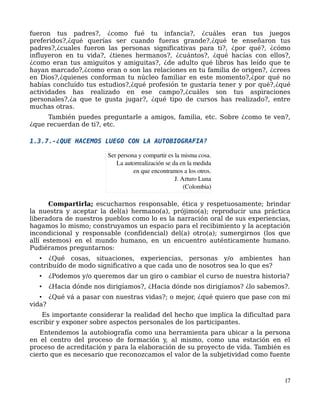 fueron tus padres?, ¿como fué tu infancia?, ¿cuáles eran tus juegos
preferidos?,¿qué querías ser cuando fueras grande?,¿qué te enseñaron tus
padres?,¿cuales fueron las personas significativas para ti?, ¿por qué?, ¿cómo
influyeron en tu vida?, ¿tienes hermanos?, ¿cuántos?, ¿qué hacías con ellos?,
¿como eran tus amiguitos y amiguitas?, ¿de adulto qué libros has leído que te
hayan marcado?,¿como eran o son las relaciones en tu familia de origen?, ¿crees
en Dios?,¿quienes conforman tu núcleo familiar en este momento?,¿por qué no
habías concluído tus estudios?,¿qué profesión te gustaría tener y por qué?,¿qué
actividades has realizado en ese campo?,¿cuáles son tus aspiraciones
personales?,¿a que te gusta jugar?, ¿qué tipo de cursos has realizado?, entre
muchas otras.
También puedes preguntarle a amigos, familia, etc. Sobre ¿como te ven?,
¿que recuerdan de ti?, etc.
1.3.7.-¿QUE HACEMOS LUEGO CON LA AUTOBIOGRAFIA?
Compartirla; escucharnos responsable, ética y respetuosamente; brindar
la nuestra y aceptar la del(a) hermano(a), prójimo(a); reproducir una práctica
liberadora de nuestros pueblos como lo es la narración oral de sus experiencias,
hagamos lo mismo; construyamos un espacio para el recibimiento y la aceptación
incondicional y responsable (confidencial) del(a) otro(a); sumergirnos (los que
allí estemos) en el mundo humano, en un encuentro auténticamente humano.
Pudiéramos preguntarnos:
• ¿Qué cosas, situaciones, experiencias, personas y/o ambientes han
contribuído de modo significativo a que cada uno de nosotros sea lo que es?
• ¿Podemos y/o queremos dar un giro o cambiar el curso de nuestra historia?
• ¿Hacia dónde nos dirigíamos?, ¿Hacia dónde nos dirigíamos? ¿lo sabemos?.
• ¿Qué vá a pasar con nuestras vidas?; o mejor, ¿qué quiero que pase con mi
vida?
Es importante considerar la realidad del hecho que implica la dificultad para
escribir y exponer sobre aspectos personales de los participantes.
Entendemos la autobiografía como una herramienta para ubicar a la persona
en el centro del proceso de formación y, al mismo, como una estación en el
proceso de acreditación y para la elaboración de su proyecto de vida. También es
cierto que es necesario que reconozcamos el valor de la subjetividad como fuente
17
Ser persona y compartir es la misma cosa.
La autorrealización se da en la medida
en que encontramos a los otros.
J. Arturo Luna
(Colombia)
 