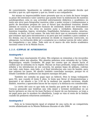 de conocimiento. Igualmente es valedero que cada participante decida qué
escribir y qué no, qué exponer y qué no, frente a sus compañeros.
Asi mismo es imprescindible tener presente que no se trata de hacer terapia
(a pesar del intrinseco valor catártico que pueda tener la elaboración de nuestras
autobiografías); esta es una actividad estrictamente didáctica y académica en
tanto nos sirve para fotografiar nuestras vidar y poder revisar y redimensionar a
partir de decisiones propias de cara al futuro que decidimos transitar, donde
además se suscita un encuentro humano de intimidad, donde nos desnudamos
para mostrarnos a los otros en nuestra justa y verdadera dimensión, con
nuestras tragedias, logros, vicisitudes, fragilidades, fortalezas, sueños, miserias,
virtudes, es decir, tal cual somos. De más está decir que es necesario reconocer
que estamos aquí para encontrarnos y no para que nos cambien o para cambiar a
los demás; esa es una decisión personal en donde se requeriría convicción, no
obligación. La invitación debe ser a aceptarse no a realizar juicios de valor sobre
los compañeros y sus vidas. Todo esto en el marco de este hecho académico
nacional como lo es la Misión Sucre.
1.3.8.-EJEMPLOS DE AUTOBIOGRAFIAS
Autobiografia 1
Nací hace exactamente 43 años. Mis orígenes se remontan a los recuerdos
que tengo sobre mis abuelos. Mis abuelos paternos eran oriundos de La Ceiba,
Naguanagua, estado Carabobo. Mi papá me cuenta que mi abuelo hacía el
carbón que se utilizaba en la región. Hacian un hoyo profundo, luego talaban los
árboles y los introducían en ese socavón, les ponían hojas de plátano, cubrían
con lodo...más hojas...más lodo...y al final introducían una vara de bambú, para
que saliesen los gases. Mi abuelo también cosechaba naranjas, porque en el
estado Carabobo se producen las mejores naranjas del país.
También me contaba mi papá (que ya falleció, Dios lo tenga trabajando
para El), que cuando él tenía 6 años, le tenía que llevar el desayuno(arepa y
guarapo) a mi abuelo a las 5:30 de la mañana (en aquella oscurana, donde
diablos, muertos y aparecidos hacen de las suyas) y la distancia era considerable.
Lo cierto del caso es que toda mi familia por parte de mi papá se vino a
Caracas pensando que tendrían una vida mejor y terminó metiéndose en un
barrio (primero se vino mi tío Juan Pacheco el mayor de sus hermanos, se trajo a
mi papá para que lo ayudara en albañilería. Luego se vino el resto de la familia
cuando los primeros estuvieron asentados(...)
Autobiografía 2
Esta es la transcripción igual al original de una carta de un compatriota
recién alfabetizado en la Misión Robinson durante el año 2004:
18
 
