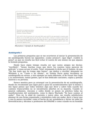 Autobiografía 3
Las primeras preguntas que se me ocurrieron al iniciar la presentación de
mi autobiografía fueron las siguientes: ¿como arranco?, ¿que digo?, ¿valdrá la
pena?; ya que no resulta tan fácil echar el cuento de uno mismo sin que alguien
le formule preguntas.
Desde hace algún tiempo resulta ser que varios amigos me decían:
“escríbelo”, “tienes muchas cosas que decir, los cuentos tuyos parecen de
película” y cosas así por el estilo. Total, retomando lo dicho por el Quijote, de que
“No hay malo que no traiga algo bueno”, me dedico a escribir, pensando en
Whitman y su “Canto a mi mismo”, en Violeta Parra quien escribiera su
autobiografía en versos, u otro ejemplo un tanto diferente, el de Vicent Van Gogh
y su autorretrato, tantas gentes, que se han dedicado canciones, coplas y poesías
alusivas a su persona.
Parece mentira pero ya arranqué con la presentación de mi autobiografía,
donde les recomiendo que sigan paso a paso los acontecimientos (por lo menos a
mis hijos) pienso que todos tenemos algo que decir y sobre todo cuando los
caminos transcurridos no se encontraron abiertos en su mayoría. Cuando se
pisaron callejones, rincones y calles donde se ponen en práctica todas las
manifestaciones del sentimiento, como lo dijera Machado “Se hace camino al
andar”. Para mi, la edad de cuarenta y nueve años, me resulta satisfactorio
plasmar de una forma organizada y sistemática todo ese andar, decir y hacer que
a uno le parece increíble; como el hecho de ser autodidacta y dictar un taller de
diversificación y décimas a profesores del IPASME o como cuando en mi humilde
19
Illustration 3: Ejemplo de Autobiografía 2
 