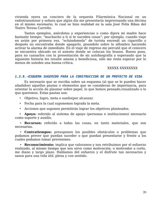 vivienda oyera un conciero de la orquesta Filarmónica Nacional en un
radiotransmisor y soñara que algún día me presentaría improvisando una décima
en el mismo escenario; lo cual se hizo realidad en la sala José Felix Ribas del
Teatro Teresa Carreño.
Tantos ejemplos, anécdotas y experiencias o como dijera mi madre hace
bastante tiempo: “muchacho a ti si te suceden cosas”; por ejemplo, cuando viaje
en avión por primera vez, “echándomela” de turista encendí un cigarrillo y
después no encontraba donde apagarlo, pisandolo sobre la alfombra haciendo
activar la alarma de inmediato. En el viaje de regreso me percaté que el cenicero
se encuentra ubicado en el asiento donde se colocan los brazos. Bueno pues,
para no cansarlos con la presentación de mi autobiografía y esperando que la
siguiente historia les resulte amena y beneficiosa, sólo me resta esperar por lo
menos de ustedes una buena crítica.
XXXXX XXXXXXXX
1.3.9.-ESQUEMA SUGERIDO PARA LA CONSTRUCCION DE UN PROYECTO DE VIDA
Es necesario que se escriba sobre un esquema (al que se le pueden hacer
añadidos) aquellas pautas o elementos que se consideran de importancia, para
orientar la acción de plasmar sobre papel, lo que hemos pensado,visualizado o lo
que queremos. Estas pautas son:
• Objetivo, logro, meta o sueño(por alcanzar.
• Fecha para la cual suponemos lograda la meta.
• Acciones que suponen permitirán lograr los objetivos planteados.
• Apoyo: referido al sistema de apoyo (personas e instituciones) necesario
como soporte y auxilio.
• Recursos: referido a todas las cosas, en tanto materiales, que son
necesarias.
• Contratiempos: presuponen los posibles obstáculos o problemas que
podamos prever que puedan suceder o que puedan presentarse y frente a los
cuales podamos tomar previsiones.
• Reconocimiento: implica que valoramos y nos retribuimos por el esfuerzo
realizado, al mismo tiempo que nos sirve como motivación, o motivador a corto,
me diano y largo plazo. Hablamos del esfuerzo y el disfrute tan necesarios y
sanos para una vida útil, plena y con sentido.
20
 