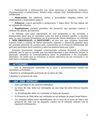 • Participación y articulación con otras personas y proyectos similares,
organizaciones e instituciones. Solo(a) nada; contigo todo. Individualismo versus
solidaridad.
• Motivación: los objetivos, metas y actividades elegidos deben ser
estimulantes y motivadores para tí.
• Esfuerzo: Logros parciales y progresivos = logro final. No hay logros sin
un mínimo de esfuerzo.
• Seguimiento: revisión periódica del proyecto, que permita conocer y
realizar los ajustes pertinentes.
El enfoque que aqui exponemos es una propuesta a ser revisada y
enriquecida, para que se aproxime cada vez más a nuestro pueblo, a nuestro
país; ya que creemos firmemente en la premisa de Simón Rodriguez en relación
a “SER ORIGINALES, A INVENTAR”; es por eso que estamos buscando
nuestro estilo y camino de hacer educación superior y educación popular para
las grandes mayorías de nuestro país, sustentados en el Proyecto Bolivariano del
país que queremos para nosotros y para las generaciones por venir.
Estamos inventando, estamos construyendo, estamos haciendo y estamos
soñando, por lo que es posible que nos equivoquemos y que debamos revisar lo
planeado, examinar la correspondencia entre lo planificado y los resultados
obtenidos, de modo que se reoriente el hecho educativo de ser necesario y en
esta tarea contamos contigo.
2.-ACTIVIDADES
Lee la información contenida en la guia y posteriormente realiza las
siguientes actividades:
1.Realiza tu autobiografía partiendo de tu línea de vida.
2.Realiza tu proyecto de vida
3.-¿QUÉ DEBO ENTREGAR?
• Esta actividad es de carácter individual.
• La línea de vida debe ser entregada en una hoja de color blanca tamaño
tipo carta.
• La Autobiografía debe ser realizada en hojas de examen.
• El Proyecto de Vida debe ser realizado en un pliegue de papel bond blanco.
• Los trabajos deben estar identificados. En el caso de la línea de vida y del
proyecto de vida con un pequeño cuadro en el extremo inferior con la
siguiente información:
22
 