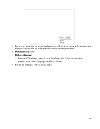 • Para la evaluación de estos trabajos se utilizará la rúbrica de evaluación
que estará ubicada en el blog en la unidad correspondiente.
• Ponderación: 20%
• Debo entregar:
1. Línea de Vida (hoja tipo carta) y Autobiografía (Hoja de examen)
2. Proyecto de Vida (Pliego papel bond blanco)
• Fecha de entrega: 23 y 24 nov 2013
23
Nombre y Apellido
Cédula de idéntidad 
Materia
Sección
 
