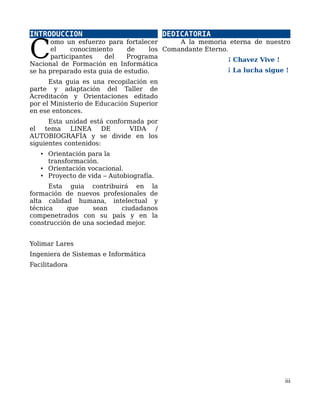 INTRODUCCION
omo un esfuerzo para fortalecer
el conocimiento de los
participantes del Programa
Nacional de Formación en Informática
se ha preparado esta guia de estudio.
C
Esta guia es una recopilación en
parte y adaptación del Taller de
Acreditacón y Orientaciones editado
por el Ministerio de Educación Superior
en ese entonces.
Esta unidad está conformada por
el tema LINEA DE VIDA /
AUTOBIOGRAFÍA y se divide en los
siguientes contenidos:
• Orientación para la
transformación.
• Orientación vocacional.
• Proyecto de vida – Autobiografía.
Esta guia contribuirá en la
formación de nuevos profesionales de
alta calidad humana, intelectual y
técnica que sean ciudadanos
compenetrados con su país y en la
construcción de una sociedad mejor.
Yolimar Lares
Ingeniera de Sistemas e Informática
Facilitadora
DEDICATORIA
A la memoria eterna de nuestro
Comandante Eterno.
¡ Chavez Vive !
¡ La lucha sigue !
iii
 