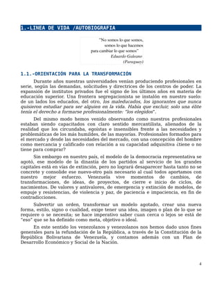 1.-LINEA DE VIDA /AUTOBIOGRAFIA
1.1.-ORIENTACIÓN PARA LA TRANSFORMACIÓN
Durante años nuestras universidades venían produciendo profesionales en
serie, según las demandas, solicitudes y directrices de los centros de poder. La
expansión de institutos privados fue el signo de los últimos años en materia de
educación superior. Una frontera segregacionista se instalón en nuestro suelo:
de un lados los educados, del otro, los maleducados, los ignorantes que nunca
quisieron estudiar para ser alguien en la vida. Había que excluir, solo una élite
tenía el derecho a formarse profesionalmente: “los elegidos”.
Del mismo modo hemos venido observando como nuestros profesionales
estaban siendo capacitados con claro sentido mercantilista, alienados de la
realidad que los circundaba, egoístas e insensibles frente a las necesidades y
problemáticas de los más humildes, de las mayorías. Profesionales formados para
el mercado y desde las necesidades del mercado, con una concepción del hombre
como mercancia y calificado con relación a su capacidad adquisitiva ¿tiene o no
tiene para comprar?
Sin embargo en nuestro país, el modelo de la democracia representativa se
agotó, ese modelo de la dinastía de los partidos al servicio de los grandes
capitales está en vías de extinción, pero no logrará desaparecer hasta tanto no se
concrete y consolide ese nuevo-otro país necesario al cual todos aportamos con
nuestro mejor esfuerzo. Venezuela vive momentos de cambios, de
transformaciones, de ideas, de proyectos, de cierre e inicio de ciclos, de
nacimientos. De valores y antivalores, de emergencia y extinción de modelos, de
empuje y resistencias, de violencia y paz, de paciencia e impaciencia, en fin de
contradicciones.
Subvertir un orden, transformar un modelo agotado, crear una nueva
forma, estilo, signo o cualidad, exige tener una idea, imagen o plan de lo que se
requiere o se necesita; se hace imperativo saber cuan cerca o lejos se está de
“eso” que se ha definido como meta, objetivo o ideal.
En este sentido los venezolanos y venezolanos nos hemos dado unos fines
generales para la refundación de la República, a través de la Constitución de la
República Bolivariana de Venezuela, y contamos además con un Plan de
Desarrollo Económico y Social de la Nación.
4
”No somos lo que somos,
somos lo que hacemos
para cambiar lo que somos”
                Eduardo Galeano 
               (Paraguay)
 
