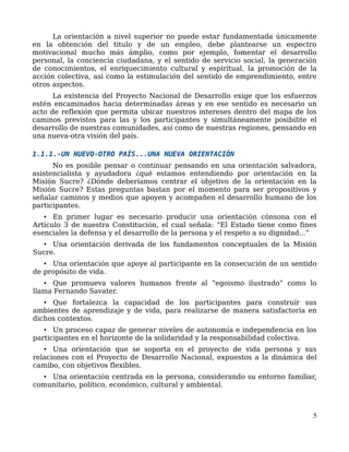La orientación a nivel superior no puede estar fundamentada únicamente
en la obtención del titulo y de un empleo, debe plantearse un espectro
motivacional mucho más ámplio, como por ejemplo, fomentar el desarrollo
personal, la conciencia ciudadana, y el sentido de servicio social, la generación
de conocimientos, el enriquecimiento cultural y espiritual, la promoción de la
acción colectiva, asi como la estimulación del sentido de emprendimiento, entre
otros aspectos.
La existencia del Proyecto Nacional de Desarrollo exige que los esfuerzos
estén encaminados hacia determinadas áreas y en ese sentido es necesario un
acto de reflexión que permita ubicar nuestros intereses dentro del mapa de los
caminos previstos para las y los participantes y simultáneamente posibilite el
desarrollo de nuestras comunidades, así como de nuestras regiones, pensando en
una nueva-otra visión del país.
1.1.1.-UN NUEVO-OTRO PAÍS...UNA NUEVA ORIENTACIÓN
No es posible pensar o continuar pensando en una orientación salvadora,
asistencialista y ayudadora ¿qué estamos entendiendo por orientación en la
Misión Sucre? ¿Dónde deberíamos centrar el objetivo de la orientación en la
Misión Sucre? Estas preguntas bastan por el momento para ser propositivos y
señalar caminos y medios que apoyen y acompañen el desarrollo humano de los
participantes.
• En primer lugar es necesario producir una orientación cónsona con el
Artículo 3 de nuestra Constitución, el cual señala: “El Estado tiene como fines
esenciales la defensa y el desarrollo de la persona y el respeto a su dignidad...”
• Una orientación derivada de los fundamentos conceptuales de la Misión
Sucre.
• Una orientación que apoye al participante en la consecución de un sentido
de propósito de vida.
• Que promueva valores humanos frente al “egoismo ilustrado” como lo
llama Fernando Savater.
• Que fortalezca la capacidad de los participantes para construír sus
ambientes de aprendizaje y de vida, para realizarse de manera satisfactoria en
dichos contextos.
• Un proceso capaz de generar niveles de autonomía e independencia en los
participantes en el horizonte de la solidaridad y la responsabilidad colectiva.
• Una orientación que se soporta en el proyecto de vida persona y sus
relaciones con el Proyecto de Desarrollo Nacional, expuestos a la dinámica del
camibo, con objetivos flexibles.
• Una orientación centrada en la persona, considerando su entorno familiar,
comunitario, político, económico, cultural y ambiental.
5
 