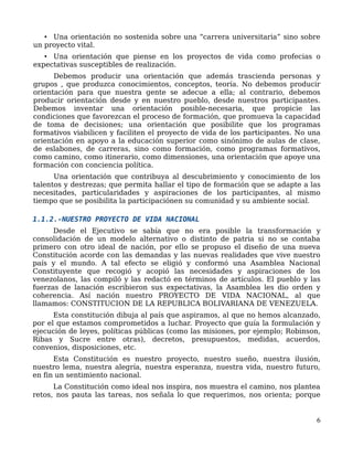 • Una orientación no sostenida sobre una “carrera universitaria” sino sobre
un proyecto vital.
• Una orientación que piense en los proyectos de vida como profecias o
expectativas susceptibles de realización.
Debemos producir una orientación que además trascienda personas y
grupos , que produzca conocimientos, conceptos, teoría. No debemos producir
orientación para que nuestra gente se adecue a ella; al contrario, debemos
producir orientación desde y en nuestro pueblo, desde nuestros participantes.
Debemos inventar una orientación posible-necesaria, que propicie las
condiciones que favorezcan el proceso de formación, que promueva la capacidad
de toma de decisiones; una orientación que posibilite que los programas
formativos viabilicen y faciliten el proyecto de vida de los participantes. No una
orientación en apoyo a la educación superior como sinónimo de aulas de clase,
de eslabones, de carreras, sino como formación, como programas formativos,
como camino, como itinerario, como dimensiones, una orientación que apoye una
formación con conciencia política.
Una orientación que contribuya al descubrimiento y conocimiento de los
talentos y destrezas; que permita hallar el tipo de formación que se adapte a las
necesitades, particularidades y aspiraciones de los participantes, al mismo
tiempo que se posibilita la participaciónen su comunidad y su ambiente social.
1.1.2.-NUESTRO PROYECTO DE VIDA NACIONAL
Desde el Ejecutivo se sabía que no era posible la transformación y
consolidación de un modelo alternativo o distinto de patria si no se contaba
primero con otro ideal de nación, por ello se propuso el diseño de una nueva
Constitución acorde con las demandas y las nuevas realidades que vive nuestro
país y el mundo. A tal efecto se eligió y conformó una Asamblea Nacional
Constituyente que recogió y acopió las necesidades y aspiraciones de los
venezolanos, las compiló y las redactó en términos de artículos. El pueblo y las
fuerzas de lanación escribieron sus expectativas, la Asamblea les dio orden y
coherencia. Así nación nuestro PROYECTO DE VIDA NACIONAL, al que
llamamos: CONSTITUCION DE LA REPUBLICA BOLIVARIANA DE VENEZUELA.
Esta constitución dibuja al país que aspiramos, al que no hemos alcanzado,
por el que estamos comprometidos a luchar. Proyecto que guía la formulación y
ejecución de leyes, políticas públicas (como las misiones, por ejemplo; Robinson,
Ribas y Sucre entre otras), decretos, presupuestos, medidas, acuerdos,
convenios, disposiciones, etc.
Esta Constitución es nuestro proyecto, nuestro sueño, nuestra ilusión,
nuestro lema, nuestra alegría, nuestra esperanza, nuestra vida, nuestro futuro,
en fin un sentimiento nacional.
La Constitución como ideal nos inspira, nos muestra el camino, nos plantea
retos, nos pauta las tareas, nos señala lo que requerimos, nos orienta; porque
6
 