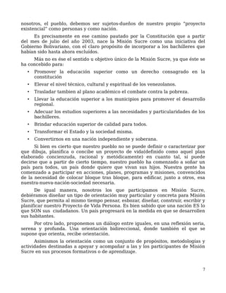 nosotros, el pueblo, debemos ser sujetos-dueños de nuestro propio “proyecto
existencial” como personas y como nación.
Es precisamente en ese camino pautado por la Constitución que a partir
del mes de julio del año 2003, nace la Misión Sucre como una iniciativa del
Gobierno Bolivariano, con el claro propósito de incorporar a los bachilleres que
habían sido hasta ahora excluídos.
Más no es ése el sentido u objetivo único de la Misión Sucre, ya que éste se
ha concebido para:
• Promover la educación superior como un derecho consagrado en la
constitución
• Elevar el nivel técnico, cultural y espiritual de los venezolanos.
• Trasladar tambien al plano académico el combate contra la pobreza.
• Llevar la educación superior a los municipios para promover el desarrollo
regional.
• Adecuar los estudios superiores a las necesidades y particularidades de los
bachilleres.
• Brindar educación superior de calidad para todos.
• Transformar el Estado y la sociedad misma.
• Convertirnos en una nación independiente y soberana.
Si bien es cierto que nuestro pueblo no se puede definir o caracterizar por
que dibuja, planifica o concibe un proyecto de vida(definido como aquel plan
elaborado concienzuda, racional y metódicamente) en cuanto tal, sí puede
decirse que a partir de cierto tiempo, nuestro pueblo ha comenzado a soñar un
país para todos, un país donde quiere que vivan sus hijos. Nuestra gente ha
comenzado a participar en acciones, planes, programas y misiones, convencidos
de la necesidad de colocar bloque tras bloque, para edificar, junto a otros, esa
nuestra-nueva-nación-sociedad necesaria.
De igual manera, nosotros los que participamos en Misión Sucre,
debiéramos diseñar un tipo de orientación muy particular y concreta para Misión
Sucre, que permita al mismo tiempo pensar, esbozar, diseñar, construír, escribir y
planificar nuestro Proyecto de Vida Persona. Es bien sabido que una nación ES lo
que SON sus ciudadanos. Un país progresará en la medida en que se desarrollen
sus habitantes.
Por otro lado, proponemos un diálogo entre iguales, en una reflexión seria,
serena y profunda. Una orientación bidireccional, donde también el que se
supone que orienta, recibe orientación.
Asimismos la orientación como un conjunto de propósitos, metodologías y
actividades destinadas a apoyar y acompañar a las y los participantes de Misión
Sucre en sus procesos formativos o de aprendizaje.
7
 
