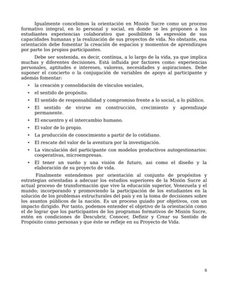 Igualmente concebimos la orientación en Misión Sucre como un proceso
formativo integral, en lo personal y social, en donde se les proponen a los
estudiantes experiencias colaborativo que posibiliten la expresión de sus
capacidades humanas y la realización de sus proyectos de vida. No obstante, esa
orientación debe fomentar la creación de espacios y momentos de aprendizajes
por parte los propios participantes.
Debe ser sostenida, es decir, contínua, a lo largo de la vida, ya que implica
muchas y diferentes decisiones. Está influida por factores como: experiencias
personales, aptitudes e intereses, valoress, necesidades y aspiraciones. Debe
suponer el concierto o la conjugación de variables de apoyo al participante y
además fomentar:
• la creación y consolidación de vínculos sociales,
• el sentido de propósito.
• El sentido de responsabilidad y compromiso frente a lo social, a lo público.
• El sentido de vivirse en construcción, crecimiento y aprendizaje
permanente.
• El encuentro y el intercambio humano.
• El valor de lo propio.
• La producción de conocimiento a partir de lo cotidiano.
• El rescate del valor de la aventura por la investigación.
• La vinculación del participante con modelos productivos autogestionarios:
cooperativas, microempresas.
• El tener un sueño y una visión de futuro, asi como el diseño y la
elaboración de su proyecto de vida.
Finalmente entendemos por orientación al conjunto de propósitos y
estrategias orientadas a adecuar los estudios superiores de la Misión Sucre al
actual proceso de transformación que vive la educación superior, Venezuela y el
mundo; incorporando y promoviendo la participación de los estudiantes en la
solución de los problemas estructurales del país y en la toma de decisiones sobre
los asuntos públicos de la nación. Es un proceso guiado por objetivos, con un
impacto dirigido. Por tanto, podemos entender el objetivo de la orientación como
el de lograr que los participantes de los programas formativos de Misión Sucre,
estén en condiciones de Descubrir, Conocer, Definir y Crear su Sentido de
Propósito como personas y que éste se refleje en su Proyecto de Vida.
8
 