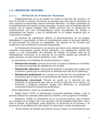 1.2.-ORIENTACIÓN VOCACIONAL.
1.2.1.- Definición de Orientación Vocacional
Tradicionalmente no se ha tenido en cuenta la elección del usuario a la
hora de decidir su interés vocacional; se pensaba que este tipo de pacientes no
eran capaces de desarrollar nuevos intereses laborales. Los bajos promedios en
el mantenimiento del empleo vienen marcados, en parte, por la insatisfacción del
usuario con el empleo elegido. Betz (1969) encontró que la satisfacción se
correlacionaba con una correspondencia entre necesidades de trabajo y
reforzadores del mismo, y que la satisfacción en el trabajo predecía que se
conservaría el empleo.
La ausencia de experiencia laboral, el desconocimiento de las propias
habilidades y capacidades, la falta de conocimientos sobre el mercado laboral y
el auto-concepto de persona no empleable, son algunos de los factores que
conducen a una orientación vocacional desajustada.
La Orientación Vocacional es un proceso que tiene como objetivo despertar
intereses vocacionales, ajustar dichos intereses a la competencia laboral del
sujeto y a las necesidades del mercado de trabajo. El primer paso de la
rehabilitación vocacional es la elección de un interés realista que permita al
sujeto alcanzar su meta laboral (Anthony y cols., 1984).
La orientación se ha definido de muchas maneras, a saber:
• Orientación escolar: proceso por el que se ayuda al alumno en el estudio,
así como en el periodo de adaptación a la escuela.
• Orientación educativa: (educational guidance) concepto más amplio que
el anterior, puesto que la educación se extiende más allá de lo académico.
• Orientación profesional: Es la ayuda en la elección de una profesión. Es
un proceso que se basa en el conocimiento del sujeto y de su entorno.
• Orientación vocacional: Proceso de ayuda en la elección de una
profesión, la preparación para ella, el acceso al ejercicio de la misma y la
evolución y progreso posterior. Según esta definición, la orientación
vocacional incluye la orientación profesional.
Otras definiciones a tener en consideración:
• Según Super (1957): la orientación vocacional pretende ayudar a que la
persona elabore un concepto adecuado de sí mismo, y de su papel en el trabajo.
• Bisquerra, (1990): la orientación no es un proceso puntual, sino continuo
en el tiempo; no se dirige sólo a las personas con necesidades especiales, sino a
todo el mundo. Se persiguen como objetivos: el desarrollo de la persona, y la
prevención de problemas de toda índole; se interviene a través de programas.
• Husen realizó un estudio con jóvenes suecos y llegó a la conclusión de que
9
 