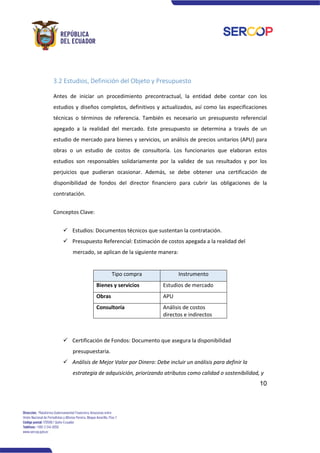 10
3.2 Estudios, Definición del Objeto y Presupuesto
Antes de iniciar un procedimiento precontractual, la entidad debe contar con los
estudios y diseños completos, definitivos y actualizados, así como las especificaciones
técnicas o términos de referencia. También es necesario un presupuesto referencial
apegado a la realidad del mercado. Este presupuesto se determina a través de un
estudio de mercado para bienes y servicios, un análisis de precios unitarios (APU) para
obras o un estudio de costos de consultoría. Los funcionarios que elaboran estos
estudios son responsables solidariamente por la validez de sus resultados y por los
perjuicios que pudieran ocasionar. Además, se debe obtener una certificación de
disponibilidad de fondos del director financiero para cubrir las obligaciones de la
contratación.
Conceptos Clave:
✓ Estudios: Documentos técnicos que sustentan la contratación.
✓ Presupuesto Referencial: Estimación de costos apegada a la realidad del
mercado, se aplican de la siguiente manera:
Tipo compra Instrumento
Bienes y servicios Estudios de mercado
Obras APU
Consultoría Análisis de costos
directos e indirectos
✓ Certificación de Fondos: Documento que asegura la disponibilidad
presupuestaria.
✓ Análisis de Mejor Valor por Dinero: Debe incluir un análisis para definir la
estrategia de adquisición, priorizando atributos como calidad o sostenibilidad, y
 