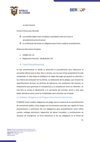 11
no solo el precio.
Puntos Críticos para Recordar
Los estudios deben estar completos y aprobados antes de iniciar el
procedimiento precontractual.
La certificación de fondos es obligatoria para iniciar cualquier procedimiento.
Referencia Normativa Completa
• LOSNCP Art. 23
• Reglamento Artículos: 46,48,49,49.1,54
4. Fase Precontractual
La fase precontractual es donde se desarrolla el procedimiento para seleccionar al
proveedor idóneo para la obra, bien o servicio, una vez que la fase preparatoria ha sido
completada. En esta etapa se establecen las reglas del juego que guiarán la selección y
los criterios de evaluación de las ofertas. La elaboración de los pliegos, que incluyen las
especificaciones técnicas, los términos de referencia y las condiciones del contrato, es
fundamental para garantizar la transparencia y la competencia entre los oferentes. En
esta fase se incluye la adjudicación y la suscripción del contrato, previo a este paso
deben abordarse temas como las inhabilidades para contratar con el Estado.
4.1 Modelos Obligatorios de Pliegos y Documentos Electrónicos
El SERCOP emite modelos obligatorios de pliegos para la mayoría de los procedimientos
de contratación pública. Estos pliegos son herramientas esenciales que regulan las fases
precontractual y contractual. No son obligatorios para procedimientos como ínfima
cuantía, catálogo electrónico, adquisición de bienes inmuebles, y contrataciones en
situación de emergencia. La firma electrónica es de uso obligatorio en el Portal de
 