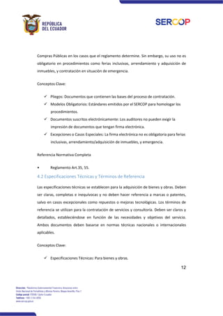 12
Compras Públicas en los casos que el reglamento determine. Sin embargo, su uso no es
obligatorio en procedimientos como ferias inclusivas, arrendamiento y adquisición de
inmuebles, y contratación en situación de emergencia.
Conceptos Clave:
✓ Pliegos: Documentos que contienen las bases del proceso de contratación.
✓ Modelos Obligatorios: Estándares emitidos por el SERCOP para homologar los
procedimientos.
✓ Documentos suscritos electrónicamente: Los auditores no pueden exigir la
impresión de documentos que tengan firma electrónica.
✓ Excepciones o Casos Especiales: La firma electrónica no es obligatoria para ferias
inclusivas, arrendamiento/adquisición de inmuebles, y emergencia.
Referencia Normativa Completa
• Reglamento Art.35, 55.
4.2 Especificaciones Técnicas y Términos de Referencia
Las especificaciones técnicas se establecen para la adquisición de bienes y obras. Deben
ser claras, completas e inequívocas y no deben hacer referencia a marcas o patentes,
salvo en casos excepcionales como repuestos o mejoras tecnológicas. Los términos de
referencia se utilizan para la contratación de servicios y consultoría. Deben ser claros y
detallados, estableciéndose en función de las necesidades y objetivos del servicio.
Ambos documentos deben basarse en normas técnicas nacionales o internacionales
aplicables.
Conceptos Clave:
✓ Especificaciones Técnicas: Para bienes y obras.
 