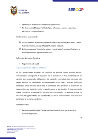 13
✓ Términos de Referencia: Para servicios y consultoría.
✓ No Referencia a Marcas: Prohibido hacer referencia a marcas o patentes,
excepto en casos justificados.
Puntos Críticos para Recordar
Los documentos técnicos no pueden establecer requisitos que no pueda cumplir
la oferta nacional, salvo justificación funcional motivada.
En los contratos de "ingeniería, procura y construcción", las especificaciones se
basan en normas o reglamentos técnicos.
Referencia Normativa Completa
• Reglamento Art. 52,53
4.3 Evaluación de Ofertas en Obras
En las contrataciones de obras, los requisitos de personal técnico mínimo, equipo,
metodología y cronograma de ejecución no se evalúan en la fase precontractual. En
cambio, son considerados obligaciones de ejecución contractual. Los oferentes solo
deben adjuntar un compromiso de cumplimiento en su oferta. Una vez suscrito el
contrato y antes del inicio de la obra, el contratista debe presentar al fiscalizador los
documentos que sustenten estos requisitos para su aprobación. El incumplimiento
puede resultar en la declaración de contratista incumplido. Los Análisis de Precios
Unitarios (APU) presentados por los oferentes se utilizan exclusivamente para evaluar el
parámetro de la oferta económica.
Conceptos Clave:
✓ Parámetros de Ejecución Contractual: Requisitos técnicos que se verifican
durante la ejecución.
 