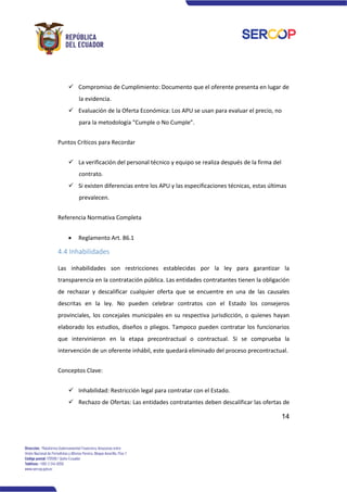 14
✓ Compromiso de Cumplimiento: Documento que el oferente presenta en lugar de
la evidencia.
✓ Evaluación de la Oferta Económica: Los APU se usan para evaluar el precio, no
para la metodología "Cumple o No Cumple”.
Puntos Críticos para Recordar
✓ La verificación del personal técnico y equipo se realiza después de la firma del
contrato.
✓ Si existen diferencias entre los APU y las especificaciones técnicas, estas últimas
prevalecen.
Referencia Normativa Completa
• Reglamento Art. 86.1
4.4 Inhabilidades
Las inhabilidades son restricciones establecidas por la ley para garantizar la
transparencia en la contratación pública. Las entidades contratantes tienen la obligación
de rechazar y descalificar cualquier oferta que se encuentre en una de las causales
descritas en la ley. No pueden celebrar contratos con el Estado los consejeros
provinciales, los concejales municipales en su respectiva jurisdicción, o quienes hayan
elaborado los estudios, diseños o pliegos. Tampoco pueden contratar los funcionarios
que intervinieron en la etapa precontractual o contractual. Si se comprueba la
intervención de un oferente inhábil, este quedará eliminado del proceso precontractual.
Conceptos Clave:
✓ Inhabilidad: Restricción legal para contratar con el Estado.
✓ Rechazo de Ofertas: Las entidades contratantes deben descalificar las ofertas de
 