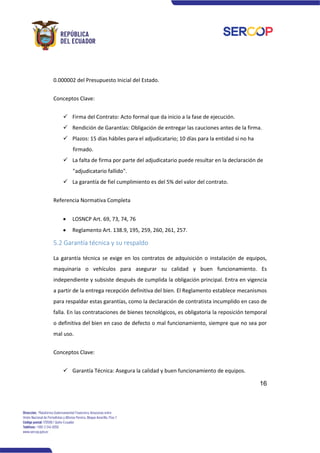 16
0.000002 del Presupuesto Inicial del Estado.
Conceptos Clave:
✓ Firma del Contrato: Acto formal que da inicio a la fase de ejecución.
✓ Rendición de Garantías: Obligación de entregar las cauciones antes de la firma.
✓ Plazos: 15 días hábiles para el adjudicatario; 10 días para la entidad si no ha
firmado.
✓ La falta de firma por parte del adjudicatario puede resultar en la declaración de
"adjudicatario fallido".
✓ La garantía de fiel cumplimiento es del 5% del valor del contrato.
Referencia Normativa Completa
• LOSNCP Art. 69, 73, 74, 76
• Reglamento Art. 138.9, 195, 259, 260, 261, 257.
5.2 Garantía técnica y su respaldo
La garantía técnica se exige en los contratos de adquisición o instalación de equipos,
maquinaria o vehículos para asegurar su calidad y buen funcionamiento. Es
independiente y subsiste después de cumplida la obligación principal. Entra en vigencia
a partir de la entrega recepción definitiva del bien. El Reglamento establece mecanismos
para respaldar estas garantías, como la declaración de contratista incumplido en caso de
falla. En las contrataciones de bienes tecnológicos, es obligatoria la reposición temporal
o definitiva del bien en caso de defecto o mal funcionamiento, siempre que no sea por
mal uso.
Conceptos Clave:
✓ Garantía Técnica: Asegura la calidad y buen funcionamiento de equipos.
 