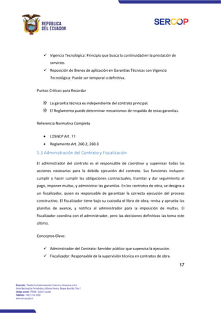 17
✓ Vigencia Tecnológica: Principio que busca la continuidad en la prestación de
servicios.
✓ Reposición de Bienes de aplicación en Garantías Técnicas con Vigencia
Tecnológica: Puede ser temporal o definitiva.
Puntos Críticos para Recordar
La garantía técnica es independiente del contrato principal.
El Reglamento puede determinar mecanismos de respaldo de estas garantías.
Referencia Normativa Completa
• LOSNCP Art. 77
• Reglamento Art. 260.2, 260.3
5.3 Administración del Contrato y Fiscalización
El administrador del contrato es el responsable de coordinar y supervisar todas las
acciones necesarias para la debida ejecución del contrato. Sus funciones incluyen:
cumplir y hacer cumplir las obligaciones contractuales, tramitar y dar seguimiento al
pago, imponer multas, y administrar las garantías. En los contratos de obra, se designa a
un fiscalizador, quien es responsable de garantizar la correcta ejecución del proceso
constructivo. El fiscalizador tiene bajo su custodia el libro de obra, revisa y aprueba las
planillas de avance, y notifica al administrador para la imposición de multas. El
fiscalizador coordina con el administrador, pero las decisiones definitivas las toma este
último.
Conceptos Clave:
✓ Administrador del Contrato: Servidor público que supervisa la ejecución.
✓ Fiscalizador: Responsable de la supervisión técnica en contratos de obra.
 