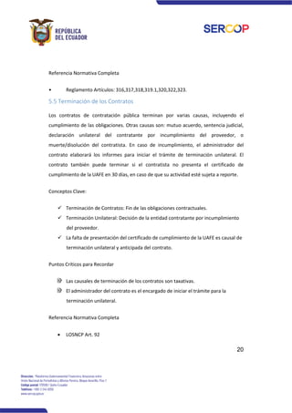 20
Referencia Normativa Completa
• Reglamento Artículos: 316,317,318,319.1,320,322,323.
5.5 Terminación de los Contratos
Los contratos de contratación pública terminan por varias causas, incluyendo el
cumplimiento de las obligaciones. Otras causas son: mutuo acuerdo, sentencia judicial,
declaración unilateral del contratante por incumplimiento del proveedor, o
muerte/disolución del contratista. En caso de incumplimiento, el administrador del
contrato elaborará los informes para iniciar el trámite de terminación unilateral. El
contrato también puede terminar si el contratista no presenta el certificado de
cumplimiento de la UAFE en 30 días, en caso de que su actividad esté sujeta a reporte.
Conceptos Clave:
✓ Terminación de Contratos: Fin de las obligaciones contractuales.
✓ Terminación Unilateral: Decisión de la entidad contratante por incumplimiento
del proveedor.
✓ La falta de presentación del certificado de cumplimiento de la UAFE es causal de
terminación unilateral y anticipada del contrato.
Puntos Críticos para Recordar
Las causales de terminación de los contratos son taxativas.
El administrador del contrato es el encargado de iniciar el trámite para la
terminación unilateral.
Referencia Normativa Completa
• LOSNCP Art. 92
 