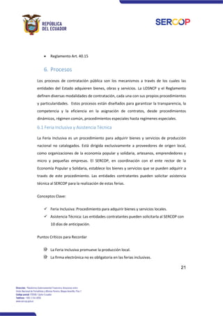21
• Reglamento Art. 40.15
6. Procesos
Los procesos de contratación pública son los mecanismos a través de los cuales las
entidades del Estado adquieren bienes, obras y servicios. La LOSNCP y el Reglamento
definen diversas modalidades de contratación, cada una con sus propios procedimientos
y particularidades. Estos procesos están diseñados para garantizar la transparencia, la
competencia y la eficiencia en la asignación de contratos, desde procedimientos
dinámicos, régimen común, procedimientos especiales hasta regímenes especiales.
6.1 Feria Inclusiva y Asistencia Técnica
La Feria Inclusiva es un procedimiento para adquirir bienes y servicios de producción
nacional no catalogados. Está dirigida exclusivamente a proveedores de origen local,
como organizaciones de la economía popular y solidaria, artesanos, emprendedores y
micro y pequeñas empresas. El SERCOP, en coordinación con el ente rector de la
Economía Popular y Solidaria, establece los bienes y servicios que se pueden adquirir a
través de este procedimiento. Las entidades contratantes pueden solicitar asistencia
técnica al SERCOP para la realización de estas ferias.
Conceptos Clave:
✓ Feria Inclusiva: Procedimiento para adquirir bienes y servicios locales.
✓ Asistencia Técnica: Las entidades contratantes pueden solicitarla al SERCOP con
10 días de anticipación.
Puntos Críticos para Recordar
La Feria Inclusiva promueve la producción local.
La firma electrónica no es obligatoria en las ferias inclusivas.
 