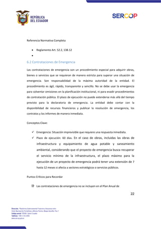 22
Referencia Normativa Completa
• Reglamento Art. 52.2, 138.12
•
6.2 Contrataciones de Emergencia
Las contrataciones de emergencia son un procedimiento especial para adquirir obras,
bienes o servicios que se requieran de manera estricta para superar una situación de
emergencia. Son responsabilidad de la máxima autoridad de la entidad. El
procedimiento es ágil, rápido, transparente y sencillo. No se debe usar la emergencia
para solventar omisiones en la planificación institucional, ni para evadir procedimientos
de contratación pública. El plazo de ejecución no puede extenderse más allá del tiempo
previsto para la declaratoria de emergencia. La entidad debe contar con la
disponibilidad de recursos financieros y publicar la resolución de emergencia, los
contratos y los informes de manera inmediata.
Conceptos Clave:
✓ Emergencia: Situación imprevisible que requiere una respuesta inmediata.
✓ Plazo de ejecución: 60 días. En el caso de obras, incluidas las obras de
infraestructura y equipamiento de agua potable y saneamiento
ambiental, considerando que el proyecto de emergencia busca recuperar
el servicio mínimo de la infraestructura, el plazo máximo para la
ejecución de un proyecto de emergencia podrá tener una extensión de 7
hasta 12 meses si afecta a sectores estratégicos o servicios públicos.
Puntos Críticos para Recordar
Las contrataciones de emergencia no se incluyen en el Plan Anual de
 