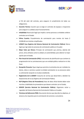 24
al 5% del valor del contrato, para asegurar el cumplimiento de todas sus
obligaciones.
• Garantía Técnica: Caución que se exige en contratos de equipos o maquinaria
para asegurar su calidad y buen funcionamiento.
• Inhabilidad: Restricción legal que impide a ciertas personas o entidades celebrar
contratos con el Estado.
• Ínfima Cuantía: Procedimiento de contratación para montos de hasta $
10.000,00 con trámites simplificados.
• LOSNCP (Ley Orgánica del Sistema Nacional de Contratación Pública): Marco
legal que rige todos los procesos de contratación pública en Ecuador.
• Mejor Valor por Dinero: Principio de contratación que prioriza, además del
precio, otros atributos como la calidad y la sostenibilidad, para obtener la mejor
opción para el Estado.
• Plan Anual de Contratación (PAC): Instrumento de planificación que contiene la
programación de las contrataciones que una entidad pública realizará en el año
fiscal.
• Recepción Presunta: Figura legal que permite al contratista dar por recibidos los
bienes, obras o servicios cuando la entidad contratante no se pronuncia sobre
su solicitud de recepción en el plazo establecido.
• Reglamento de la LOSNCP: Conjunto de normas que desarrollan y detallan las
disposiciones de la Ley Orgánica de Contratación Pública.
• RUP (Registro Único de Proveedores): Base de datos oficial donde deben estar
inscritos y habilitados los proveedores que deseen contratar con el Estado.
• SERCOP (Servicio Nacional de Contratación Pública): Organismo rector y
regulador del Sistema Nacional de Contratación Pública en Ecuador.
• Términos de Referencia (TDR): Documento técnico que describe los objetivos, el
alcance y los requisitos para la contratación de servicios o consultoría.
 