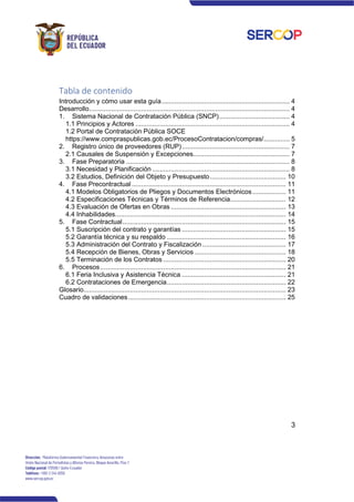 3
Tabla de contenido
Introducción y cómo usar esta guía..................................................................... 4
Desarrollo............................................................................................................ 4
1. Sistema Nacional de Contratación Pública (SNCP)...................................... 4
1.1 Principios y Actores ................................................................................... 4
1.2 Portal de Contratación Pública SOCE
https://www.compraspublicas.gob.ec/ProcesoContratacion/compras/.............. 5
2. Registro único de proveedores (RUP).......................................................... 7
2.1 Causales de Suspensión y Excepciones.................................................... 7
3. Fase Preparatoria ........................................................................................ 8
3.1 Necesidad y Planificación .......................................................................... 8
3.2 Estudios, Definición del Objeto y Presupuesto......................................... 10
4. Fase Precontractual ................................................................................... 11
4.1 Modelos Obligatorios de Pliegos y Documentos Electrónicos.................. 11
4.2 Especificaciones Técnicas y Términos de Referencia.............................. 12
4.3 Evaluación de Ofertas en Obras .............................................................. 13
4.4 Inhabilidades............................................................................................ 14
5. Fase Contractual........................................................................................ 15
5.1 Suscripción del contrato y garantías ........................................................ 15
5.2 Garantía técnica y su respaldo ................................................................ 16
5.3 Administración del Contrato y Fiscalización ............................................. 17
5.4 Recepción de Bienes, Obras y Servicios ................................................. 18
5.5 Terminación de los Contratos .................................................................. 20
6. Procesos.................................................................................................... 21
6.1 Feria Inclusiva y Asistencia Técnica ........................................................ 21
6.2 Contrataciones de Emergencia................................................................ 22
Glosario............................................................................................................. 23
Cuadro de validaciones..................................................................................... 25
 