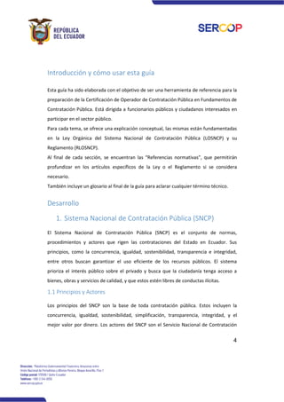 4
Introducción y cómo usar esta guía
Esta guía ha sido elaborada con el objetivo de ser una herramienta de referencia para la
preparación de la Certificación de Operador de Contratación Pública en Fundamentos de
Contratación Pública. Está dirigida a funcionarios públicos y ciudadanos interesados en
participar en el sector público.
Para cada tema, se ofrece una explicación conceptual, las mismas están fundamentadas
en la Ley Orgánica del Sistema Nacional de Contratación Pública (LOSNCP) y su
Reglamento (RLOSNCP).
Al final de cada sección, se encuentran las “Referencias normativas”, que permitirán
profundizar en los artículos específicos de la Ley o el Reglamento si se considera
necesario.
También incluye un glosario al final de la guía para aclarar cualquier término técnico.
Desarrollo
1. Sistema Nacional de Contratación Pública (SNCP)
El Sistema Nacional de Contratación Pública (SNCP) es el conjunto de normas,
procedimientos y actores que rigen las contrataciones del Estado en Ecuador. Sus
principios, como la concurrencia, igualdad, sostenibilidad, transparencia e integridad,
entre otros buscan garantizar el uso eficiente de los recursos públicos. El sistema
prioriza el interés público sobre el privado y busca que la ciudadanía tenga acceso a
bienes, obras y servicios de calidad, y que estos estén libres de conductas ilícitas.
1.1 Principios y Actores
Los principios del SNCP son la base de toda contratación pública. Estos incluyen la
concurrencia, igualdad, sostenibilidad, simplificación, transparencia, integridad, y el
mejor valor por dinero. Los actores del SNCP son el Servicio Nacional de Contratación
 