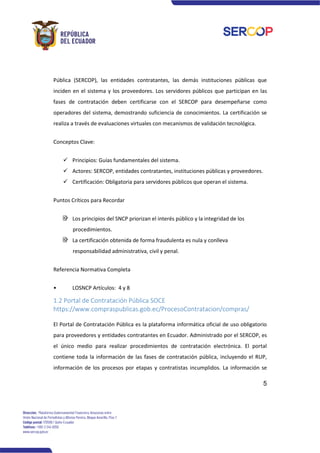 5
Pública (SERCOP), las entidades contratantes, las demás instituciones públicas que
inciden en el sistema y los proveedores. Los servidores públicos que participan en las
fases de contratación deben certificarse con el SERCOP para desempeñarse como
operadores del sistema, demostrando suficiencia de conocimientos. La certificación se
realiza a través de evaluaciones virtuales con mecanismos de validación tecnológica.
Conceptos Clave:
✓ Principios: Guías fundamentales del sistema.
✓ Actores: SERCOP, entidades contratantes, instituciones públicas y proveedores.
✓ Certificación: Obligatoria para servidores públicos que operan el sistema.
Puntos Críticos para Recordar
Los principios del SNCP priorizan el interés público y la integridad de los
procedimientos.
La certificación obtenida de forma fraudulenta es nula y conlleva
responsabilidad administrativa, civil y penal.
Referencia Normativa Completa
• LOSNCP Artículos: 4 y 8
1.2 Portal de Contratación Pública SOCE
https://www.compraspublicas.gob.ec/ProcesoContratacion/compras/
El Portal de Contratación Pública es la plataforma informática oficial de uso obligatorio
para proveedores y entidades contratantes en Ecuador. Administrado por el SERCOP, es
el único medio para realizar procedimientos de contratación electrónica. El portal
contiene toda la información de las fases de contratación pública, incluyendo el RUP,
información de los procesos por etapas y contratistas incumplidos. La información se
 