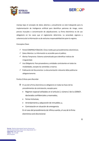 6
maneja bajo el concepto de datos abiertos y actualmente se está trabajando para la
implementación de inteligencia artificial para identificar patrones de riesgo, como
precios inusuales o concentración de adjudicaciones. La firma electrónica es de uso
obligatorio en los casos que el reglamento determine. La veracidad, vigencia y
coherencia de la información es de exclusiva responsabilidad de quien la registra.
Conceptos Clave:
✓ Portal COMPRAS PÚBLICAS: Único medio para procedimientos electrónicos.
✓ Datos Abiertos: La información es accesible para el público.
✓ Alertas Tempranas: Sistema automatizado para identificar indicios de
irregularidad.
✓ Uso Obligatorio: Para proveedores y entidades contratantes en todas las
modalidades, excepto las sometidas a reserva.
✓ Publicación de Documentos: La documentación relevante debe publicarse
obligatoriamente.
Puntos Críticos para Recordar
El uso de la firma electrónica es obligatorio en todas las fases de los
procedimientos de contratación, excepto para:
• Régimen especial señalados en el artículo 2, número 2 de la LOSNCP,
declarados confidenciales y reservados;
• Ferias Inclusivas;
• Arrendamiento y adquisición de inmuebles; y,
• Contratación en situación de emergencia.
En el caso del procedimiento de ínfima cuantía, el uso de la firma
electrónica será discrecional.
 