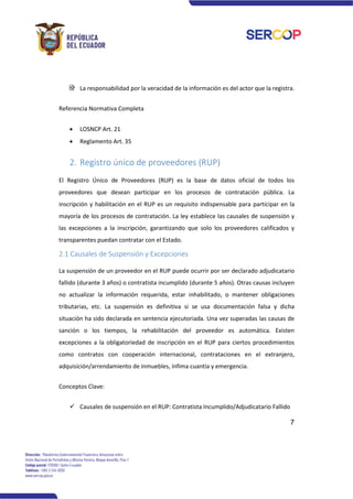 7
La responsabilidad por la veracidad de la información es del actor que la registra.
Referencia Normativa Completa
• LOSNCP Art. 21
• Reglamento Art. 35
2. Registro único de proveedores (RUP)
El Registro Único de Proveedores (RUP) es la base de datos oficial de todos los
proveedores que desean participar en los procesos de contratación pública. La
inscripción y habilitación en el RUP es un requisito indispensable para participar en la
mayoría de los procesos de contratación. La ley establece las causales de suspensión y
las excepciones a la inscripción, garantizando que solo los proveedores calificados y
transparentes puedan contratar con el Estado.
2.1 Causales de Suspensión y Excepciones
La suspensión de un proveedor en el RUP puede ocurrir por ser declarado adjudicatario
fallido (durante 3 años) o contratista incumplido (durante 5 años). Otras causas incluyen
no actualizar la información requerida, estar inhabilitado, o mantener obligaciones
tributarias, etc. La suspensión es definitiva si se usa documentación falsa y dicha
situación ha sido declarada en sentencia ejecutoriada. Una vez superadas las causas de
sanción o los tiempos, la rehabilitación del proveedor es automática. Existen
excepciones a la obligatoriedad de inscripción en el RUP para ciertos procedimientos
como contratos con cooperación internacional, contrataciones en el extranjero,
adquisición/arrendamiento de inmuebles, ínfima cuantía y emergencia.
Conceptos Clave:
✓ Causales de suspensión en el RUP: Contratista Incumplido/Adjudicatario Fallido
 