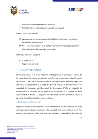 8
✓ Suspensión: Puede ser temporal o definitiva.
✓ Rehabilitación: Es automática una vez superada la causal.
Puntos Críticos para Recordar
La suspensión por ser por "adjudicatario fallido" es de 3 años y "contratista
incumplido" durante 5 años.
No se requiere inscripción en el RUP para contratos financiados con préstamos
internacionales, ínfima cuantía o emergencia.
Referencia Normativa Completa
• LOSNCP Art. 19
• Reglamento Art. 18.1
3. Fase Preparatoria
La fase preparatoria es el punto de partida en todo proceso de contratación pública. Es
la etapa donde la entidad contratante identifica sus necesidades y planifica cómo
satisfacerlas. Esta fase es sustancial porque una planificación adecuada asegura la
eficiencia, la transparencia y el éxito del proceso. Incluye la determinación de la
necesidad, la elaboración del Plan Anual de Contratación (PAC), la realización de
estudios técnicos, la definición del objeto y del presupuesto, y la certificación de la
disponibilidad de fondos. La diligencia en esta etapa previene problemas futuros y
garantiza el uso eficiente de los recursos públicos.
3.1 Necesidad y Planificación
El proceso de contratación comienza con la identificación de una necesidad por parte
del órgano administrativo requirente. Esta necesidad debe verse reflejada en el Plan
Anual de Contratación (PAC), que debe ser aprobado y publicado en el Portal de
 