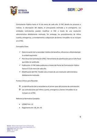 9
Contratación Pública hasta el 15 de enero de cada año. El PAC detalla los procesos a
realizar, la descripción del objeto, el presupuesto estimado y el cronograma. Las
entidades contratantes pueden modificar el PAC a través de una resolución
administrativa debidamente motivada. Sin embargo, los procedimientos de ínfima
cuantía, emergencia, y arrendamiento o adquisición de bienes inmuebles no se incluyen
en el PAC.
Conceptos Clave:
✓ Determinación de la necesidad: Análisis de beneficio, eficiencia o efectividad por
la unidad requirente.
✓ Plan Anual de Contratación (PAC): Herramienta de planificación para el año fiscal
que debe ser publicada.
✓ Publicación: El PAC debe publicarse a través del Portal de Contratación Pública
hasta el 15 de enero de cada año.
✓ Modificación del PAC: Posible solo a través de una resolución administrativa
debidamente motivada.
Puntos Críticos para Recordar
La identificación de la necesidad es el primer paso del proceso de contratación.
Las contrataciones por ínfima cuantía, emergencia y bienes inmuebles no se
incluyen en el PAC.
Referencia Normativa Completa
• LOSNCP Art. 22
• Reglamento Art. 44, Art. 43
 