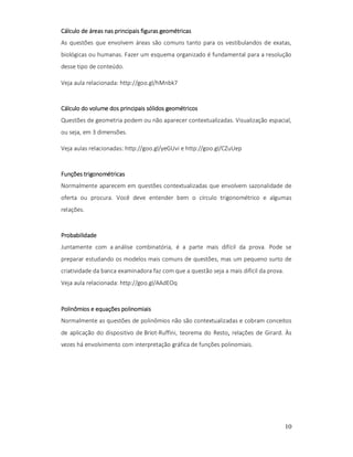 Cálculo de áreas nas principais figuras geométricas
As questões que envolvem áreas são comuns tanto para os vestibulandos de exatas,
biológicas ou humanas. Fazer um esquema organizado é fundamental para a resolução
desse tipo de conteúdo.
Veja aula relacionada: http://goo.gl/hMnbk7

Cálculo do volume dos principais sólidos geométricos
Questões de geometria podem ou não aparecer contextualizadas. Visualização espacial,
ou seja, em 3 dimensões.
Veja aulas relacionadas: http://goo.gl/yeGUvi e http://goo.gl/CZuUep

Funções trigonométricas
Normalmente aparecem em questões contextualizadas que envolvem sazonalidade de
oferta ou procura. Você deve entender bem o círculo trigonométrico e algumas
relações.

Probabilidade
Juntamente com a análise combinatória, é a parte mais difícil da prova. Pode se
preparar estudando os modelos mais comuns de questões, mas um pequeno surto de
criatividade da banca examinadora faz com que a questão seja a mais difícil da prova.
Veja aula relacionada: http://goo.gl/AAdEOq

Polinômios e equações polinomiais
Normalmente as questões de polinômios não são contextualizadas e cobram conceitos
de aplicação do dispositivo de Briot-Ruffini, teorema do Resto, relações de Girard. Às
,
vezes há envolvimento com interpretação gráfica de funções polinomiais.

10

 