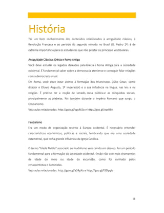 Ter um bom conhecimento dos conteúdos relacionados à antiguidade clássica, à
Revolução Francesa e ao período do segundo reinado no Brasil (D. Pedro 2º) é de
extrema importância para os estudantes que irão prestar os principais vestibulares.
Antiguidade Clássica: Grécia e Roma Antiga
Você deve estudar os legados deixados pela Grécia e Roma Antiga para a sociedade
ocidental. É fundamental saber sobre a democracia ateniense e conseguir falar relações
com a democracia atual.
Em Roma, você deve estar atento à formação dos triunviratos (Júlio Cesar, como
ditador e Otavio Augusto, 1º imperador) e a sua influência na língua, nas leis e na
religião. É preciso ter a noção de senado, coisa pública e as conquistas sociais,
principalmente as plebeias. Foi também durante o Império Romano que surgiu o
Cristianismo.
Veja aulas relacionadas: http://goo.gl/pgcM2o e http://goo.gl/vqxR8n

Feudalismo
Era um modo de organização restrito à Europa ocidental. É necessário entender
características econômicas, políticas e sociais, lembrando que era uma sociedade
estamental, que tinha grande influência da Igreja Católica.
O termo "Idade Média" associado ao feudalismo vem caindo em desuso. Foi um período
fundamental para a formação da sociedade ocidental. Então não vale mais chamarmos
de

idade

do

meio

ou

idade

da

escuridão,

como

foi

cunhado

pelos

renascentistas e iluministas.
Veja aulas relacionadas: http://goo.gl/a34pXo e http://goo.gl/YSDpqA

11

 