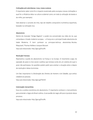 pré-colombianas: incas,
Civilizações pré-colombianas: incas, maias e astecas
É importante saber como foi o impacto ocasionado pelos europeus nessas civilizações e
qual foi a influência delas na cultura ocidental como um todo (a utilização da batata e
do milho, por exemplo).
Vale observar o conceito de mita, tipo de trabalho compulsório na América espanhola,
baseado na civilização inca.

Absolutismo
Dentro do chamado "Antigo Regime", o poder era concentrado nas mãos do rei, que
comandava o Estado moderno europeu -- a França era o principal Estado absolutista da
Idade Moderna. É bom conhecer os principais teóricos absolutistas: Nicolau
Maquiavel, Thomas Hobbes e Jacques Bossuet.
Veja aula relacionada: http://goo.gl/VivzfN

Revolução Francesa
Representa a queda do absolutismo na França e na Europa. O movimento surgiu da
oposição do povo à crise social e política que tomava conta de um sistema do qual o
povo não participava. As questões podem pedir para analisar a situação antes e depois
da revolução e ideias iluministas.
Um fato importante é a Declaração dos Direitos do Homem e do Cidadão, que atribui
cidadania às pessoas.
Veja aula relacionada: http://goo.gl/T9nPzf

Colonização mercantilista
Essa era a prática econômica do absolutismo. É importante conhecer o mercantilismo
para entender a lógica do Brasil colônia. A escravidão do negro africano é produto desse
processo.
Veja aula relacionada: http://goo.gl/VivzfN

12

 