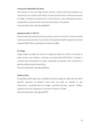 Processo de independência do Brasil
Está inserido na crise do antigo sistema colonial, e dentro dela está justamente um
rompimento com a política mercantilista. Estudar período joanino e abertura dos portos
em 1808. O conflito de interesses entre a elite colonial e a elite metropolitana levou à
independência, que teve caráter extremamente elitista, e não popular.
Veja aula relacionada: http://goo.gl/Xk8eR4

reinado:
Segundo reinado: D. Pedro 2º
Caracterizado pelo parlamentarismo às avessas e pelo ciclo do café, no Vale do Paraíba
e oeste paulista (economia). Houve ainda a introdução do trabalho imigrante, Guerra do
Paraguai (1864-1870) e a abolição da escravatura (1888).

Era Vargas
Vargas chegou ao poder por meio de um golpe de Estado em 1930 e se manteve no
poder durante uma ditadura, conhecida por Estado Novo (1937-1945). O período é
marcado pela centralização do Estado, estatização de grandes meios econômicos e
grande aceitação popular (populismo).
Veja aula relacionada: http://goo.gl/0Jbycp

Ditadura militar
As questões podem exigir que o candidato conceitue o golpe de 1964, além de todo o
aparelho repressivo da ditadura. Outro tema que pode ser cobrado é: atos
institucionais (principalmente AI-5), milagre econômico (durante governo Médici),
surgimento do novo sindicalismo e movimento "Diretas Já" (1984).
Veja aula relacionada: http://goo.gl/3tfYfI

13

 