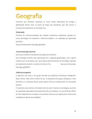 Conceitos que envolvem mudanças no clima, fontes alternativas de energia e
globalização devem estar na ponta da língua dos estudantes que irão encarar a
maratona de vestibulares no final deste ano.
Globalização
Processo de internacionalização das relações econômicas capitalistas, apoiado em
novas tecnologias de transporte e telecomunicações e na ampliação da capacidade
produtiva.
Veja aula relacionada: http://goo.gl/qEYjGV

Terceira Revolução Industrial
Essa nova é também chamada de revolução tecnocientífica.
Esta revolução científica está relacionada com a segunda globalização, como a gente
conhece que só aconteceu por causa desse desenvolvimento da tecnologia originada
principalmente durante o período da Guerra Fria.

Veja aula relacionada:

http://goo.gl/i8YDVY
Potências emergentes
A sigla Brics dá nome a um grupo formado por potências econômicas emergentes:
Brasil, Rússia, Índia, China e África do Sul. A importância do grupo ultrapassou a área
econômica e a presença desses quatro países tornou-se indispensável em discussões
políticas
É importante estar atento ao fortalecimento do setor industrial e tecnológico, aumento
da capacidade exportadora (principalmente das commodities, no caso do Brasil e África
do Sul) e expansão dos mercados consumidores internos (com significativa melhoria das
condições de vida de seus cidadãos).

14

 