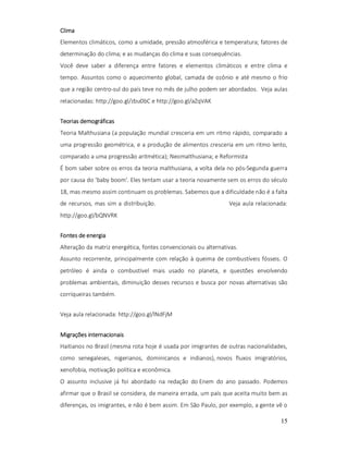 Clima
Elementos climáticos, como a umidade, pressão atmosférica e temperatura; fatores de
determinação do clima; e as mudanças do clima e suas consequências.
Você deve saber a diferença entre fatores e elementos climáticos e entre clima e
tempo. Assuntos como o aquecimento global, camada de ozônio e até mesmo o frio
que a região centro-sul do país teve no mês de julho podem ser abordados. Veja aulas
relacionadas: http://goo.gl/zbu0bC e http://goo.gl/aZqVAK
Teorias demográficas
Teoria Malthusiana (a população mundial cresceria em um ritmo rápido, comparado a
uma progressão geométrica, e a produção de alimentos cresceria em um ritmo lento,
comparado a uma progressão aritmética); Neomalthusiana; e Reformista
É bom saber sobre os erros da teoria malthusiana, a volta dela no pós-Segunda guerra
por causa do 'baby boom'. Eles tentam usar a teoria novamente sem os erros do século
18, mas mesmo assim continuam os problemas. Sabemos que a dificuldade não é a falta
de recursos, mas sim a distribuição.

Veja aula relacionada:

http://goo.gl/bQNVRK
Fontes de energia
Alteração da matriz energética, fontes convencionais ou alternativas.
Assunto recorrente, principalmente com relação à queima de combustíveis fósseis. O
petróleo é ainda o combustível mais usado no planeta, e questões envolvendo
problemas ambientais, diminuição desses recursos e busca por novas alternativas são
corriqueiras também.
Veja aula relacionada: http://goo.gl/lNdFjM
Migrações internacionais
Haitianos no Brasil (mesma rota hoje é usada por imigrantes de outras nacionalidades,
como senegaleses, nigerianos, dominicanos e indianos), novos fluxos imigratórios,
xenofobia, motivação política e econômica.
O assunto inclusive já foi abordado na redação do Enem do ano passado. Podemos
afirmar que o Brasil se considera, de maneira errada, um país que aceita muito bem as
diferenças, os imigrantes, e não é bem assim. Em São Paulo, por exemplo, a gente vê o
15

 