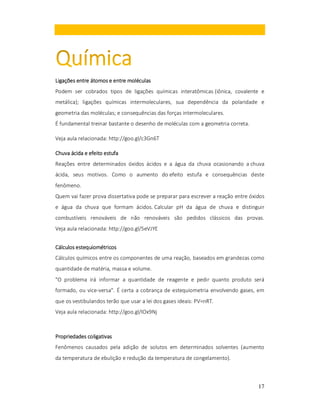 Ligações entre átomos e entre moléculas
Podem ser cobrados tipos de ligações químicas interatômicas (iônica, covalente e
metálica); ligações químicas intermoleculares, sua dependência da polaridade e
geometria das moléculas; e consequências das forças intermoleculares.
É fundamental treinar bastante o desenho de moléculas com a geometria correta.
Veja aula relacionada: http://goo.gl/c3Gn6T
Chuva ácida e efeito estufa
Reações entre determinados óxidos ácidos e a água da chuva ocasionando a chuva
ácida, seus motivos. Como o aumento do efeito estufa e consequências deste
fenômeno.
Quem vai fazer prova dissertativa pode se preparar para escrever a reação entre óxidos
e água da chuva que formam ácidos. Calcular pH da água de chuva e distinguir
combustíveis renováveis de não renováveis são pedidos clássicos das provas.
Veja aula relacionada: http://goo.gl/5eVJYE
Cálculos estequiométricos
Cálculos químicos entre os componentes de uma reação, baseados em grandezas como
quantidade de matéria, massa e volume.
"O problema irá informar a quantidade de reagente e pedir quanto produto será
formado, ou vice-versa". É certa a cobrança de estequiometria envolvendo gases, em
que os vestibulandos terão que usar a lei dos gases ideais: PV=nRT.
Veja aula relacionada: http://goo.gl/IOx9Nj

Propriedades coligativas
Fenômenos causados pela adição de solutos em determinados solventes (aumento
da temperatura de ebulição e redução da temperatura de congelamento).

17

 