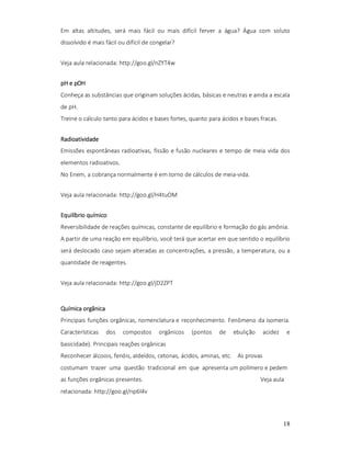 Em altas altitudes, será mais fácil ou mais difícil ferver a água? Água com soluto
dissolvido é mais fácil ou difícil de congelar?
Veja aula relacionada: http://goo.gl/nZYT4w
pH e pOH
Conheça as substâncias que originam soluções ácidas, básicas e neutras e ainda a escala
de pH.
Treine o cálculo tanto para ácidos e bases fortes, quanto para ácidos e bases fracas.
Radioatividade
Emissões espontâneas radioativas, fissão e fusão nucleares e tempo de meia vida dos
elementos radioativos.
No Enem, a cobrança normalmente é em torno de cálculos de meia-vida.
Veja aula relacionada: http://goo.gl/H4tuOM
Equilíbrio químico
Reversibilidade de reações químicas, constante de equilíbrio e formação do gás amônia.
A partir de uma reação em equilíbrio, você terá que acertar em que sentido o equilíbrio
será deslocado caso sejam alteradas as concentrações, a pressão, a temperatura, ou a
quantidade de reagentes.
Veja aula relacionada: http://goo.gl/jD2ZPT

Química orgânica
Principais funções orgânicas, nomenclatura e reconhecimento. Fenômeno da isomeria.
Características

dos

compostos

orgânicos

(pontos

de

ebulição

acidez

e

basicidade). Principais reações orgânicas
Reconhecer álcoois, fenóis, aldeídos, cetonas, ácidos, aminas, etc. As provas
costumam trazer uma questão tradicional em que apresenta um polímero e pedem
as funções orgânicas presentes.

Veja aula

relacionada: http://goo.gl/np6l4v

18

 