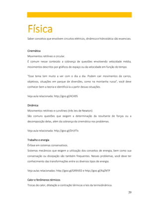 Saber conceitos que envolvem circuitos elétricos, dinâmica e hidrostática são essenciais.

Cinemática
Movimentos retilíneo e circular.
É comum nesse conteúdo a cobrança de questões envolvendo velocidade média,
movimentos descritos por gráficos do espaço ou da velocidade em função do tempo.
"Esse tema tem muito a ver com o dia a dia. Podem cair movimentos de carros,
objetivos, situações em parque de diversões, como na montanha russa", você deve
conhecer bem a teoria e identificá-la a partir dessas situações.
Veja aula relacionada: http://goo.gl/4CA9S
Dinâmica
Movimentos retilíneo e curvilíneo (três leis de Newton)
São comuns questões que exigem a determinação da resultante de forças ou a
decomposição delas, além da cobrança da cinemática nos problemas.
Veja aula relacionada: http://goo.gl/DrUf7x
Trabalho e energia
Ênfase em sistemas conservativos.
Sistemas mecânicos que exigem a utilização dos conceitos de energia, bem como sua
conservação ou dissipação são também frequentes. Nesses problemas, você deve ter
conhecimento das transformações entre os diversos tipos de energia.
Veja aulas relacionadas: http://goo.gl/GR9VED e http://goo.gl/XqZNTP
Calor e fenômenos térmicos
Trocas de calor, dilatação e contração térmicas e leis da termodinâmica.
20

 